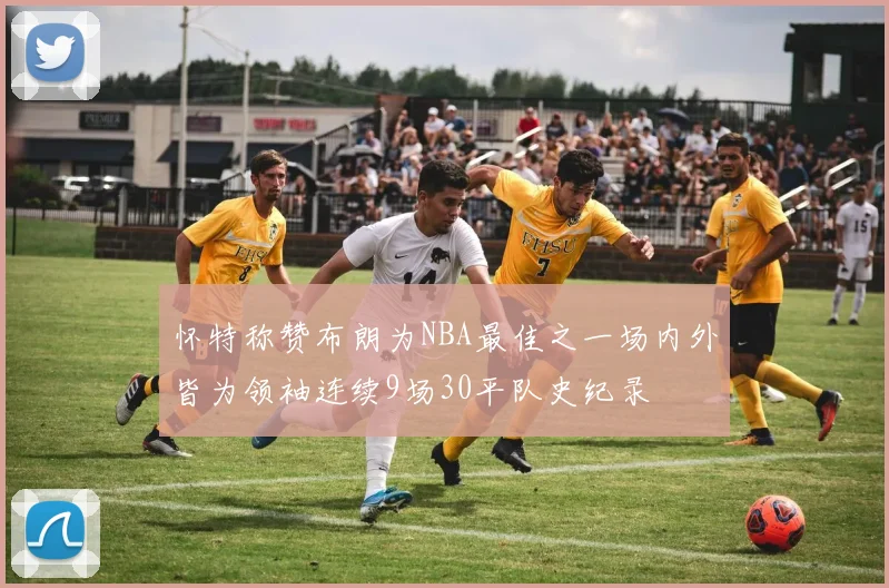 怀特称赞布朗为NBA最佳之一场内外皆为领袖连续9场30平队史纪录