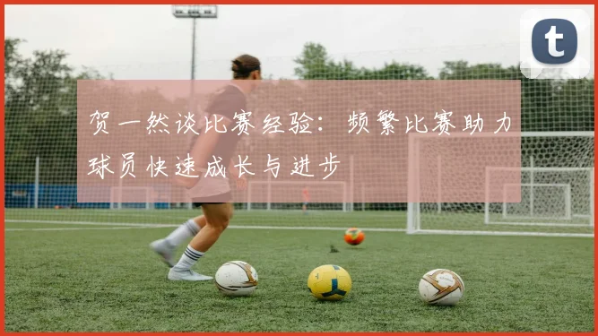 贺一然谈比赛经验：频繁比赛助力球员快速成长与进步