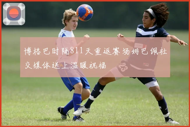 博格巴时隔811天重返赛场姆巴佩社交媒体送上温暖祝福