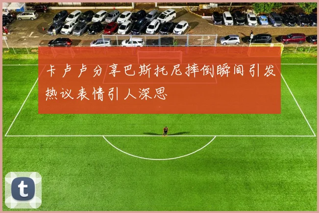 卡卢卢分享巴斯托尼摔倒瞬间引发热议表情引人深思