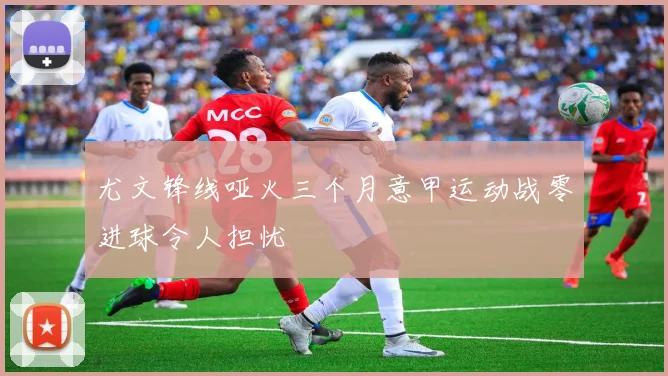 尤文锋线哑火三个月意甲运动战零进球令人担忧