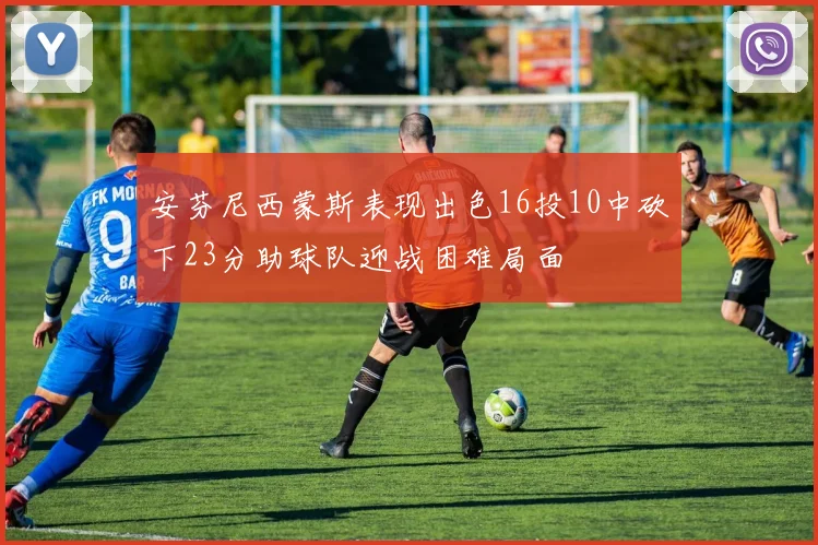 安芬尼西蒙斯表现出色16投10中砍下23分助球队迎战困难局面