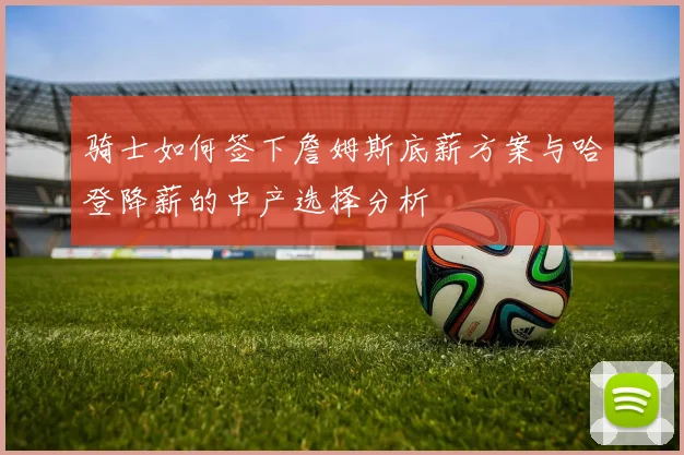 骑士如何签下詹姆斯底薪方案与哈登降薪的中产选择分析