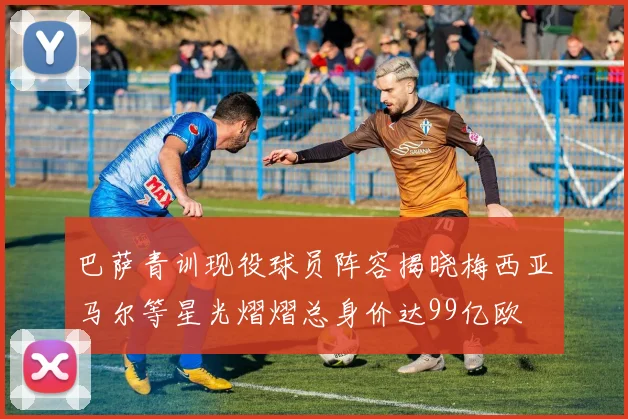 巴萨青训现役球员阵容揭晓梅西亚马尔等星光熠熠总身价达99亿欧