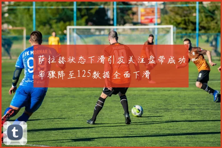 萨拉赫状态下滑引发关注盘带成功率骤降至125数据全面下滑