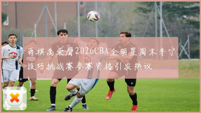 蒋祺禹荣膺2026CBA全明星周末李宁技巧挑战赛参赛资格引发热议
