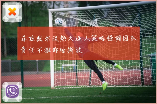 菲兹戴尔谈热火选人策略强调团队责任不推卸给斯波