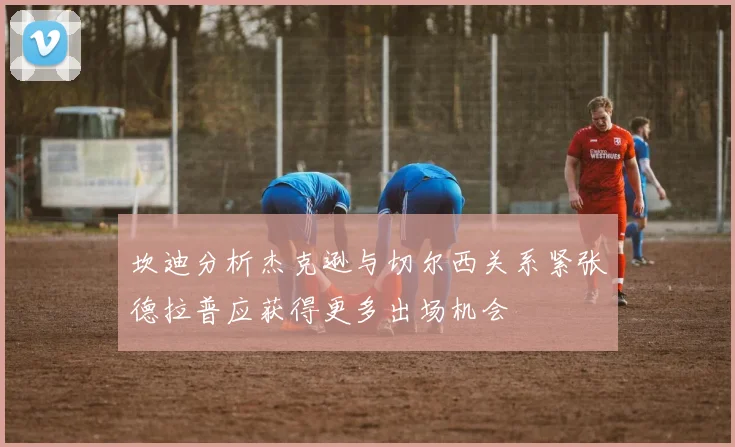 坎迪分析杰克逊与切尔西关系紧张德拉普应获得更多出场机会