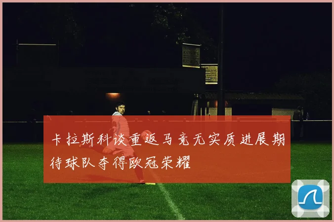 卡拉斯科谈重返马竞无实质进展期待球队夺得欧冠荣耀