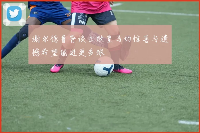 谢尔德鲁普谈击败皇马的惊喜与遗憾希望能进更多球