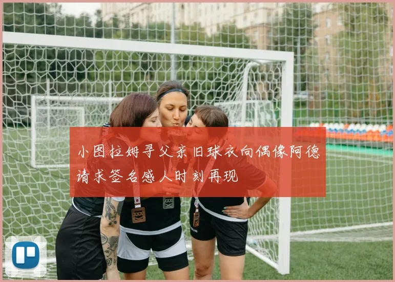 小图拉姆寻父亲旧球衣向偶像阿德请求签名感人时刻再现