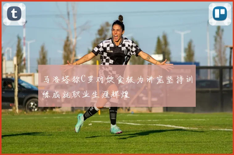 马洛塔称C罗对饮食极为讲究坚持训练成就职业生涯辉煌