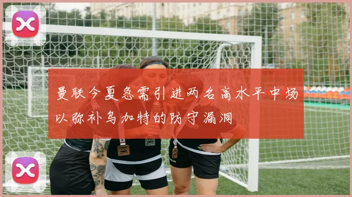 曼联今夏急需引进两名高水平中场以弥补乌加特的防守漏洞