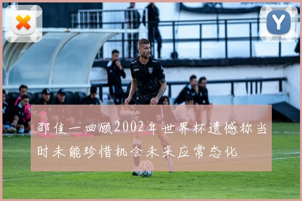 邵佳一回顾2002年世界杯遗憾称当时未能珍惜机会未来应常态化