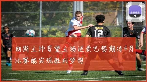 朗斯主帅寄望主场逆袭巴黎期待4月比赛能实现胜利梦想