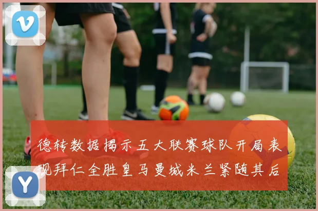 德转数据揭示五大联赛球队开局表现拜仁全胜皇马曼城米兰紧随其后