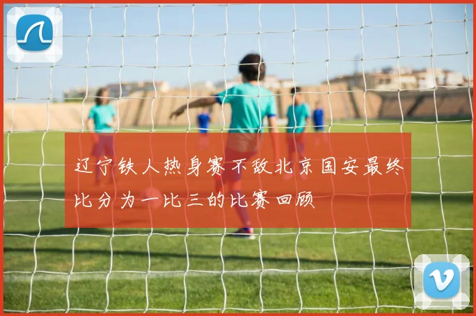 辽宁铁人热身赛不敌北京国安最终比分为一比三的比赛回顾