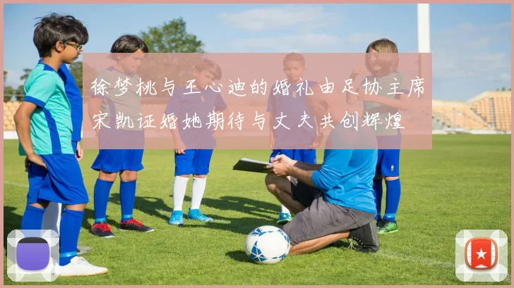 徐梦桃与王心迪的婚礼由足协主席宋凯证婚她期待与丈夫共创辉煌
