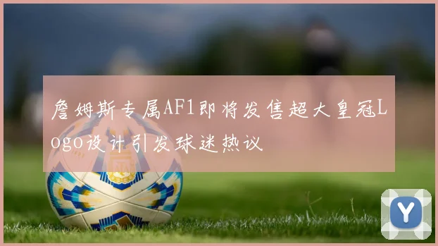 詹姆斯专属AF1即将发售超大皇冠Logo设计引发球迷热议