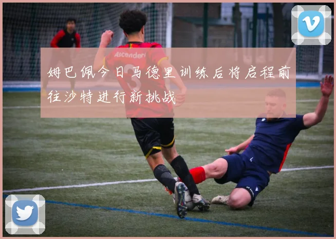 姆巴佩今日马德里训练后将启程前往沙特进行新挑战