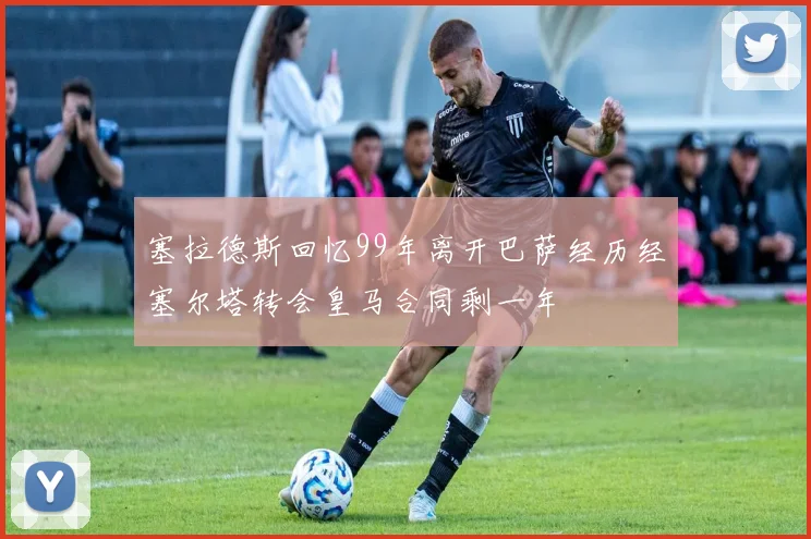 塞拉德斯回忆99年离开巴萨经历经塞尔塔转会皇马合同剩一年