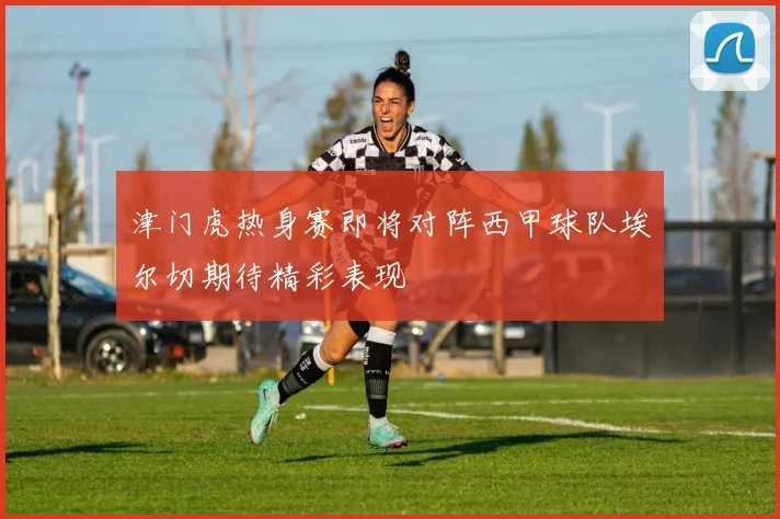 津门虎热身赛即将对阵西甲球队埃尔切期待精彩表现
