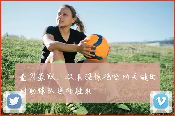 奎因豪取三双表现惊艳哈珀关键时刻助球队逆转胜利