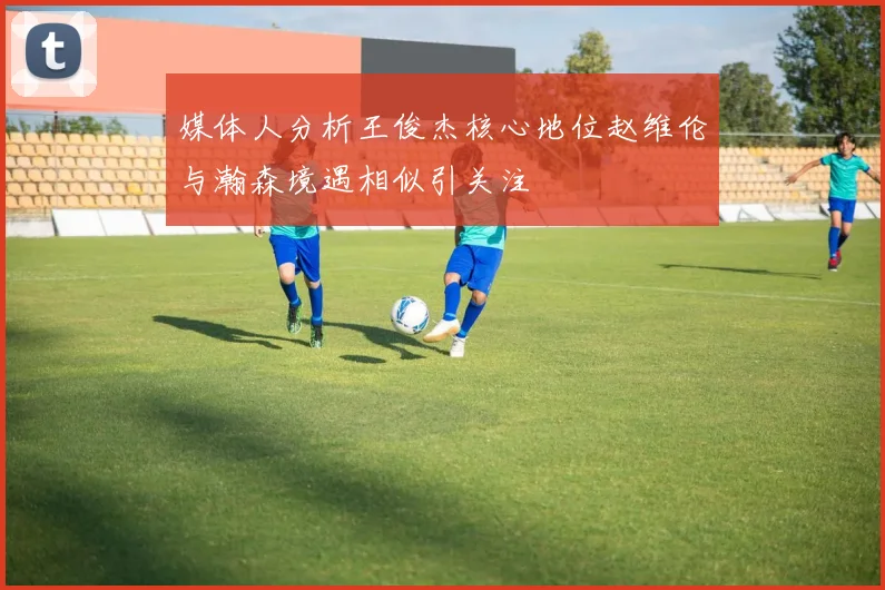媒体人分析王俊杰核心地位赵维伦与瀚森境遇相似引关注