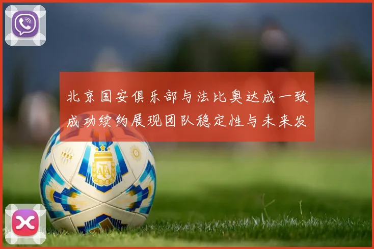 北京国安俱乐部与法比奥达成一致成功续约展现团队稳定性与未来发展潜力