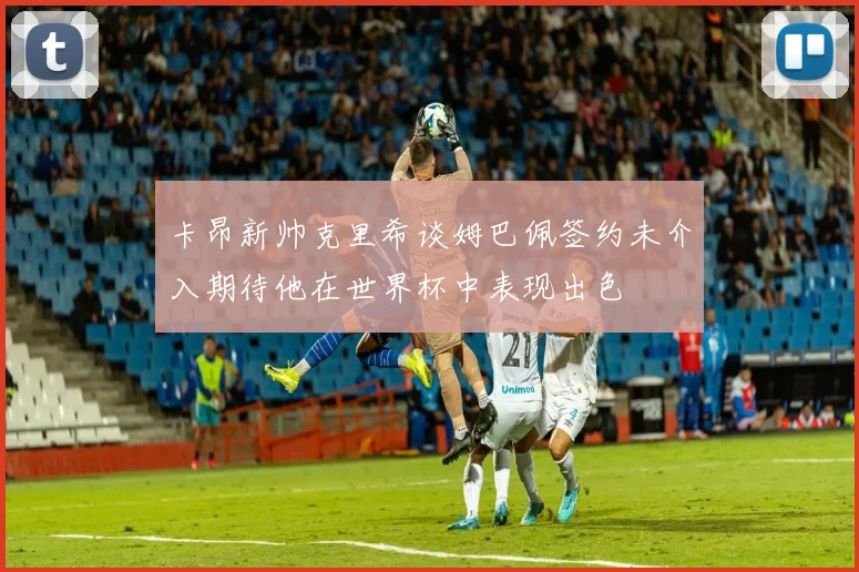卡昂新帅克里希谈姆巴佩签约未介入期待他在世界杯中表现出色