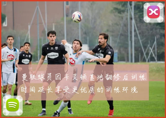 曼联球员因卡灵顿基地翻修后训练时间延长享受更优质的训练环境