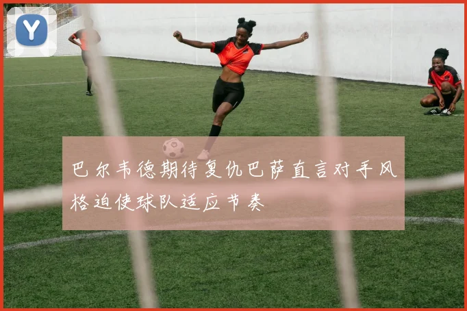 巴尔韦德期待复仇巴萨直言对手风格迫使球队适应节奏