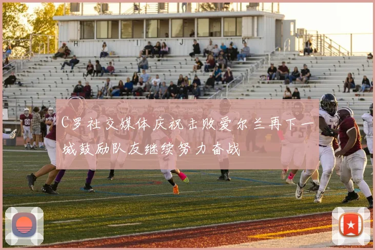 C罗社交媒体庆祝击败爱尔兰再下一城鼓励队友继续努力奋战