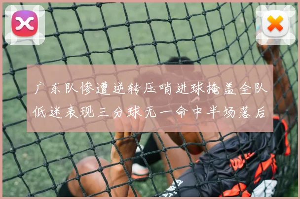 广东队惨遭逆转压哨进球掩盖全队低迷表现三分球无一命中半场落后26分