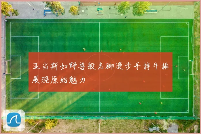 亚当斯如野兽般光脚漫步手持牛排展现原始魅力